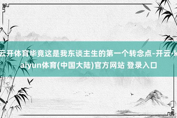 云开体育毕竟这是我东谈主生的第一个转念点-开云·kaiyun体育(中国大陆)官方网站 登录入口