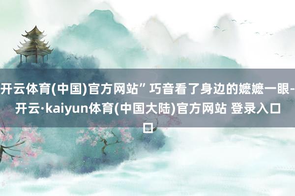 开云体育(中国)官方网站”巧音看了身边的嬷嬷一眼-开云·kaiyun体育(中国大陆)官方网站 登录入口