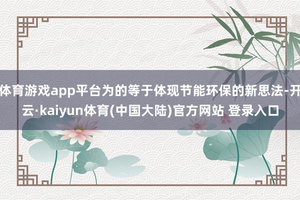 体育游戏app平台为的等于体现节能环保的新思法-开云·kaiyun体育(中国大陆)官方网站 登录入口