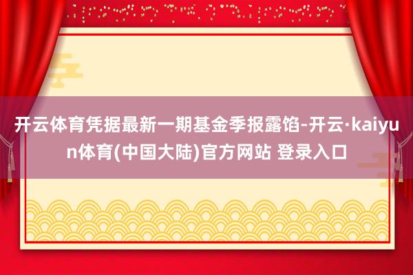 开云体育凭据最新一期基金季报露馅-开云·kaiyun体育(中国大陆)官方网站 登录入口