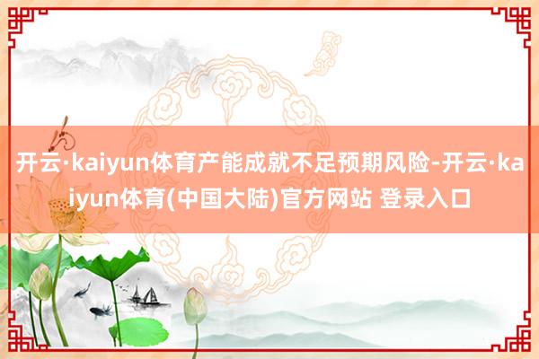 开云·kaiyun体育产能成就不足预期风险-开云·kaiyun体育(中国大陆)官方网站 登录入口