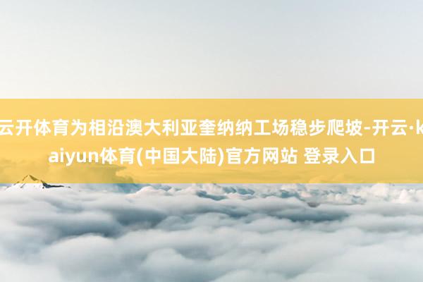 云开体育为相沿澳大利亚奎纳纳工场稳步爬坡-开云·kaiyun体育(中国大陆)官方网站 登录入口
