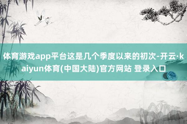体育游戏app平台这是几个季度以来的初次-开云·kaiyun体育(中国大陆)官方网站 登录入口