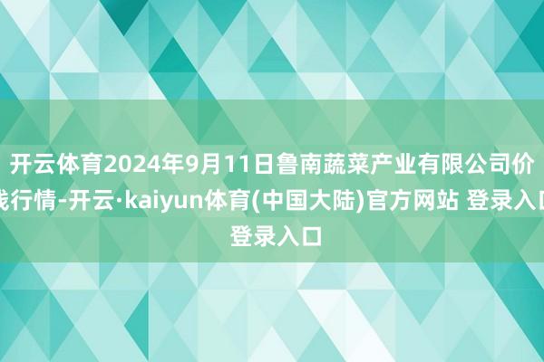 开云体育2024年9月11日鲁南蔬菜产业有限公司价钱行情-开云·kaiyun体育(中国大陆)官方网站 登录入口