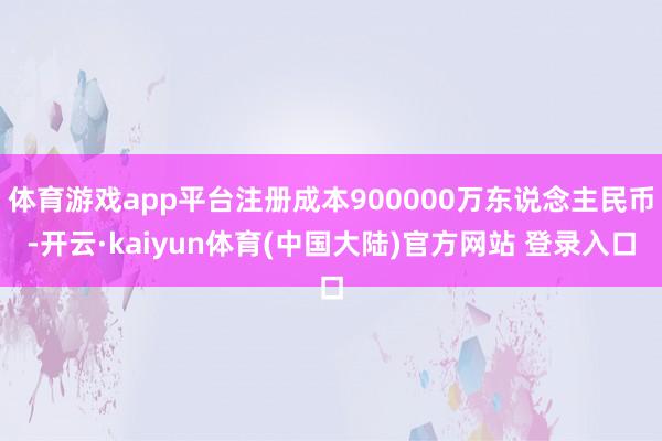 体育游戏app平台注册成本900000万东说念主民币-开云·kaiyun体育(中国大陆)官方网站 登录入口