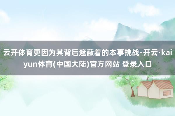云开体育更因为其背后遮蔽着的本事挑战-开云·kaiyun体育(中国大陆)官方网站 登录入口