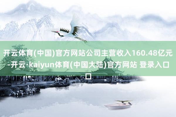 开云体育(中国)官方网站公司主营收入160.48亿元-开云·kaiyun体育(中国大陆)官方网站 登录入口