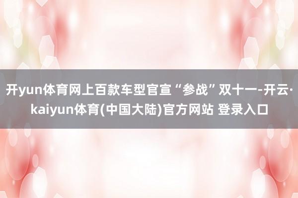 开yun体育网上百款车型官宣“参战”双十一-开云·kaiyun体育(中国大陆)官方网站 登录入口