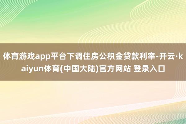 体育游戏app平台下调住房公积金贷款利率-开云·kaiyun体育(中国大陆)官方网站 登录入口