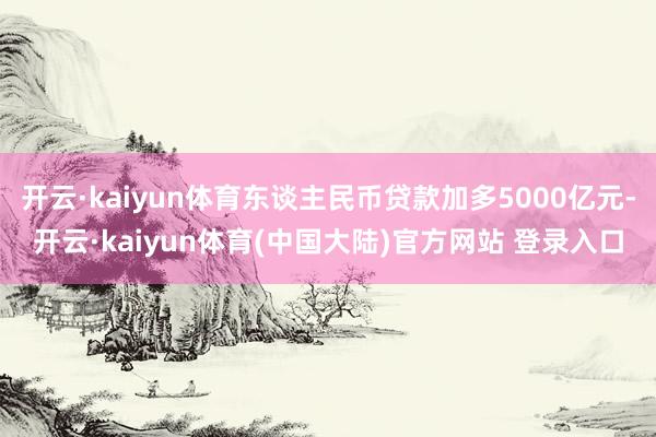开云·kaiyun体育东谈主民币贷款加多5000亿元-开云·kaiyun体育(中国大陆)官方网站 登录入口