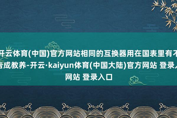 开云体育(中国)官方网站相同的互换器用在国表里有不少告成教养-开云·kaiyun体育(中国大陆)官方网站 登录入口