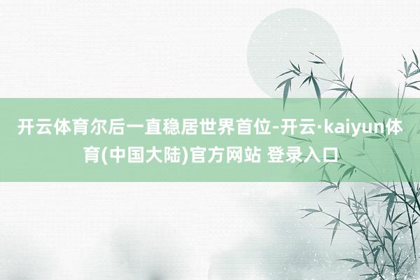 开云体育尔后一直稳居世界首位-开云·kaiyun体育(中国大陆)官方网站 登录入口