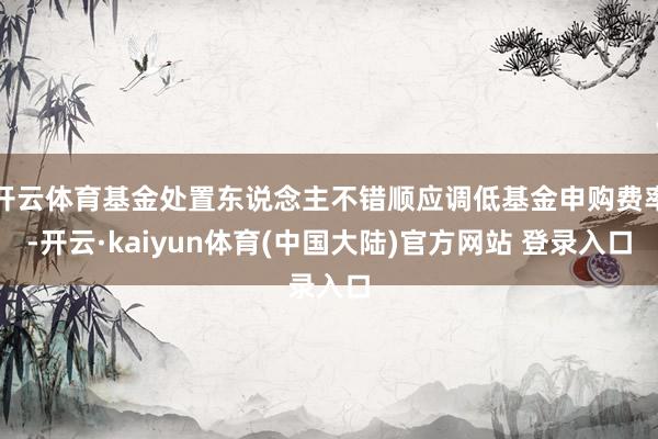 开云体育基金处置东说念主不错顺应调低基金申购费率-开云·kaiyun体育(中国大陆)官方网站 登录入口