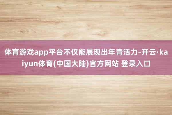 体育游戏app平台不仅能展现出年青活力-开云·kaiyun体育(中国大陆)官方网站 登录入口