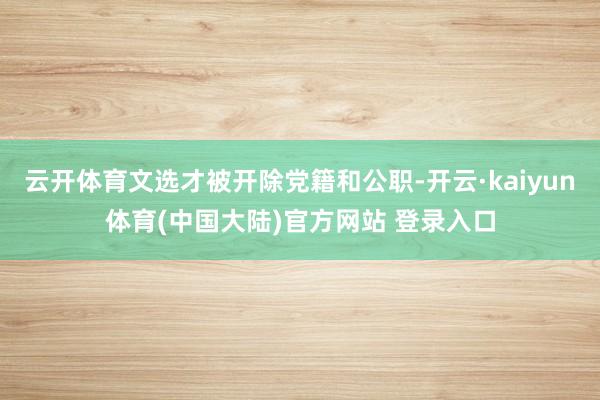 云开体育文选才被开除党籍和公职-开云·kaiyun体育(中国大陆)官方网站 登录入口
