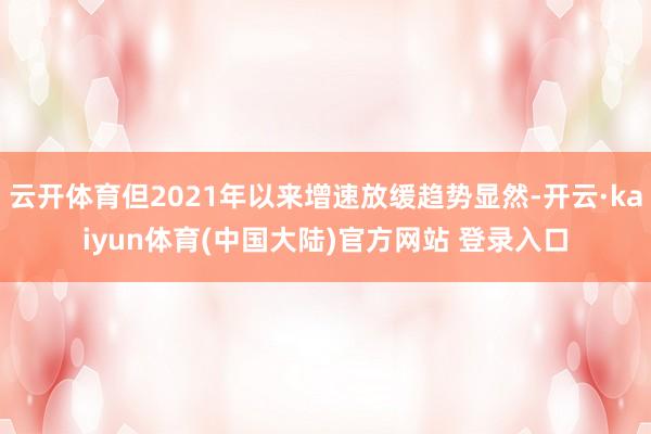 云开体育但2021年以来增速放缓趋势显然-开云·kaiyun体育(中国大陆)官方网站 登录入口