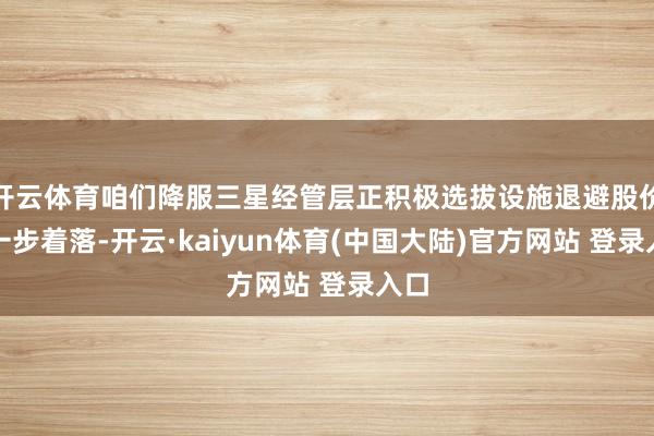 开云体育咱们降服三星经管层正积极选拔设施退避股价进一步着落-开云·kaiyun体育(中国大陆)官方网站 登录入口