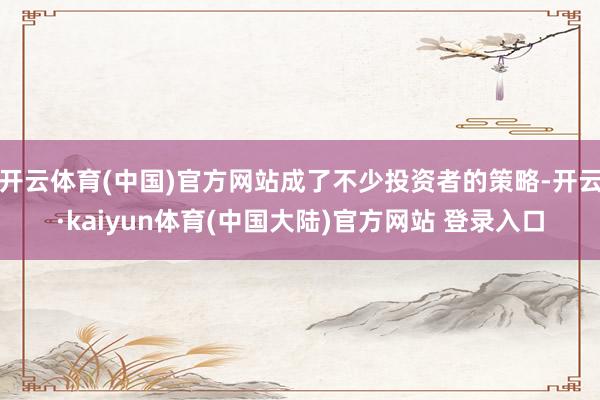 开云体育(中国)官方网站成了不少投资者的策略-开云·kaiyun体育(中国大陆)官方网站 登录入口
