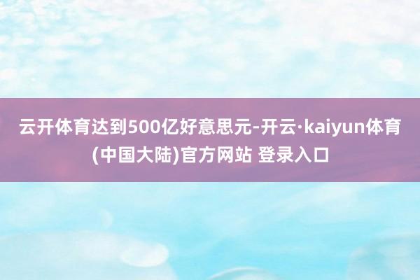 云开体育达到500亿好意思元-开云·kaiyun体育(中国大陆)官方网站 登录入口