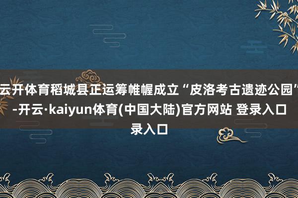 云开体育稻城县正运筹帷幄成立“皮洛考古遗迹公园”-开云·kaiyun体育(中国大陆)官方网站 登录入口