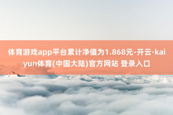 体育游戏app平台累计净值为1.868元-开云·kaiyun体育(中国大陆)官方网站 登录入口