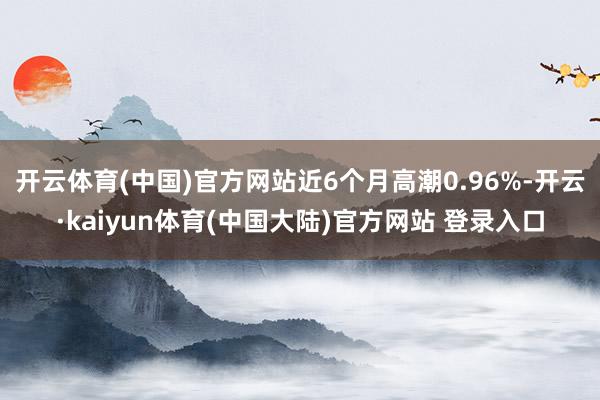 开云体育(中国)官方网站近6个月高潮0.96%-开云·kaiyun体育(中国大陆)官方网站 登录入口