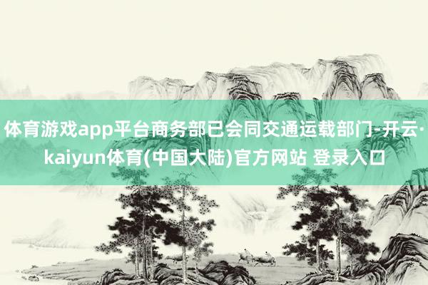 体育游戏app平台商务部已会同交通运载部门-开云·kaiyun体育(中国大陆)官方网站 登录入口