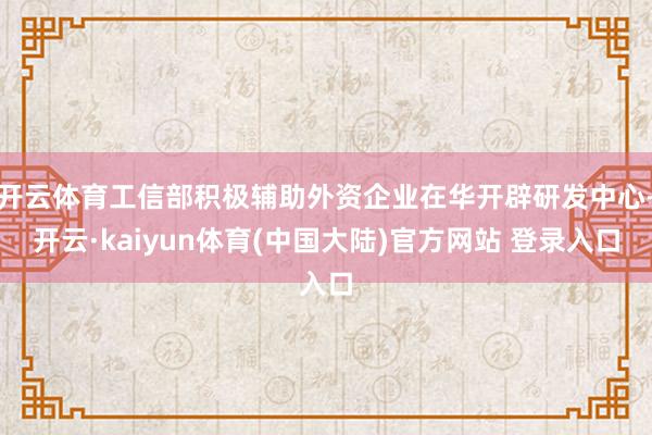 开云体育工信部积极辅助外资企业在华开辟研发中心-开云·kaiyun体育(中国大陆)官方网站 登录入口