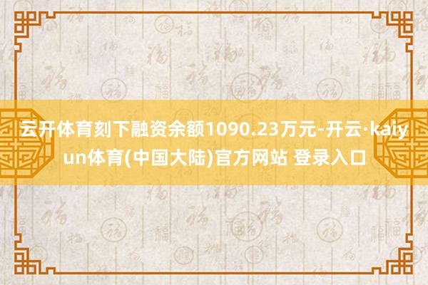云开体育刻下融资余额1090.23万元-开云·kaiyun体育(中国大陆)官方网站 登录入口