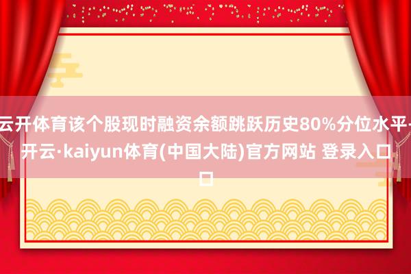 云开体育该个股现时融资余额跳跃历史80%分位水平-开云·kaiyun体育(中国大陆)官方网站 登录入口
