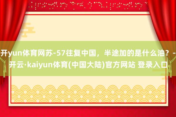 开yun体育网苏-57往复中国，半途加的是什么油？-开云·kaiyun体育(中国大陆)官方网站 登录入口