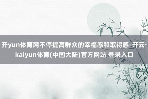 开yun体育网不停提高群众的幸福感和取得感-开云·kaiyun体育(中国大陆)官方网站 登录入口