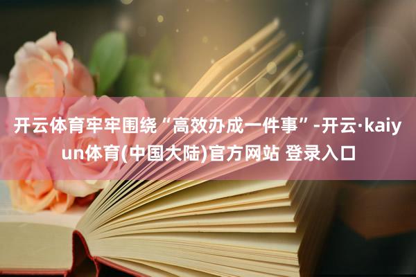 开云体育牢牢围绕“高效办成一件事”-开云·kaiyun体育(中国大陆)官方网站 登录入口