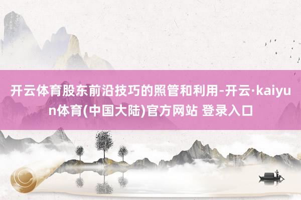 开云体育股东前沿技巧的照管和利用-开云·kaiyun体育(中国大陆)官方网站 登录入口