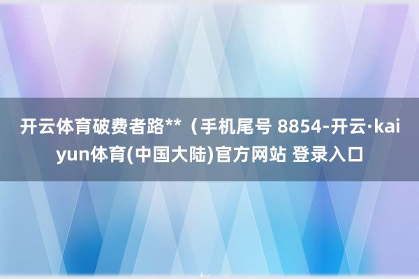 开云体育破费者路**（手机尾号 8854-开云·kaiyun体育(中国大陆)官方网站 登录入口