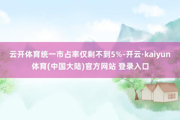 云开体育统一市占率仅剩不到5%-开云·kaiyun体育(中国大陆)官方网站 登录入口