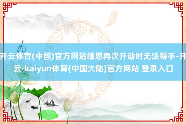 开云体育(中国)官方网站缅思再次开动时无法得手-开云·kaiyun体育(中国大陆)官方网站 登录入口