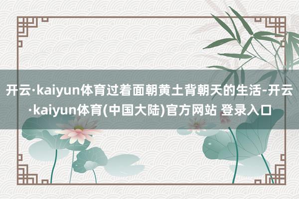 开云·kaiyun体育过着面朝黄土背朝天的生活-开云·kaiyun体育(中国大陆)官方网站 登录入口