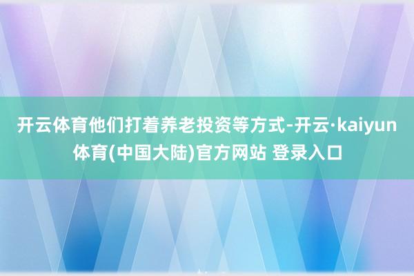 开云体育他们打着养老投资等方式-开云·kaiyun体育(中国大陆)官方网站 登录入口