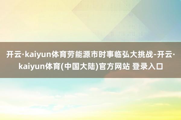 开云·kaiyun体育劳能源市时事临弘大挑战-开云·kaiyun体育(中国大陆)官方网站 登录入口