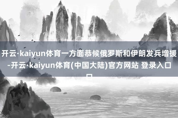 开云·kaiyun体育一方面恭候俄罗斯和伊朗发兵增援-开云·kaiyun体育(中国大陆)官方网站 登录入口