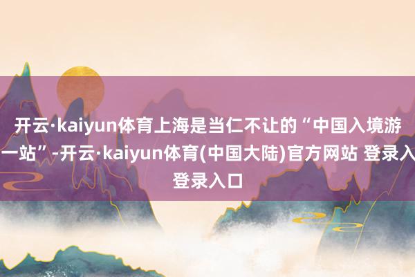 开云·kaiyun体育　　上海是当仁不让的“中国入境游第一站”-开云·kaiyun体育(中国大陆)官方网站 登录入口
