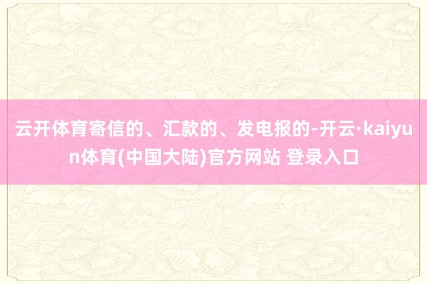 云开体育寄信的、汇款的、发电报的-开云·kaiyun体育(中国大陆)官方网站 登录入口