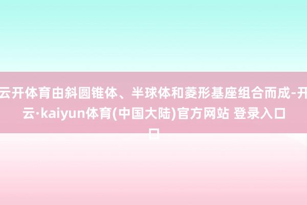 云开体育由斜圆锥体、半球体和菱形基座组合而成-开云·kaiyun体育(中国大陆)官方网站 登录入口
