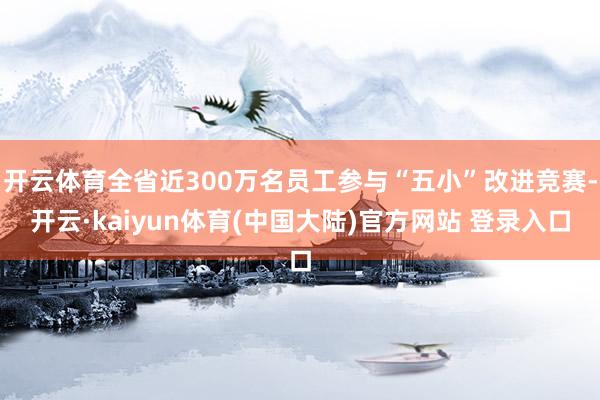 开云体育全省近300万名员工参与“五小”改进竞赛-开云·kaiyun体育(中国大陆)官方网站 登录入口