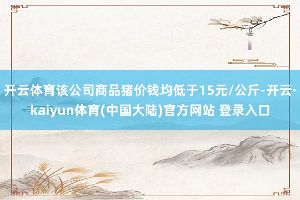 开云体育该公司商品猪价钱均低于15元/公斤-开云·kaiyun体育(中国大陆)官方网站 登录入口