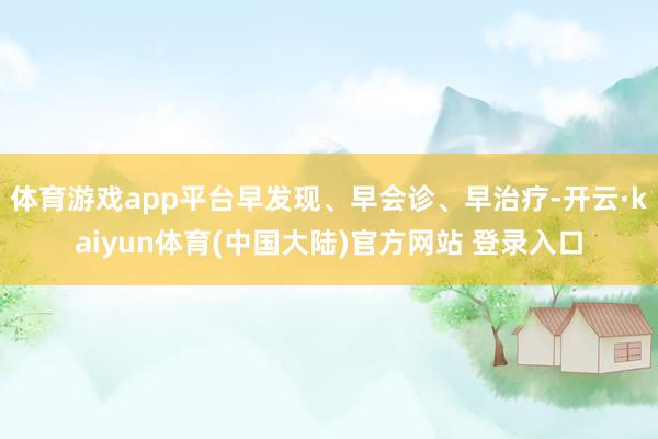 体育游戏app平台早发现、早会诊、早治疗-开云·kaiyun体育(中国大陆)官方网站 登录入口