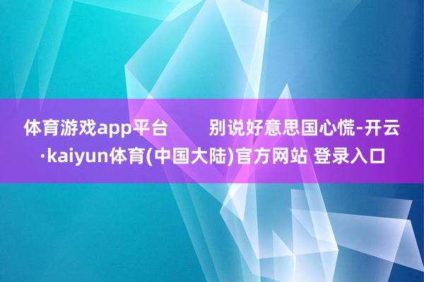 体育游戏app平台        别说好意思国心慌-开云·kaiyun体育(中国大陆)官方网站 登录入口
