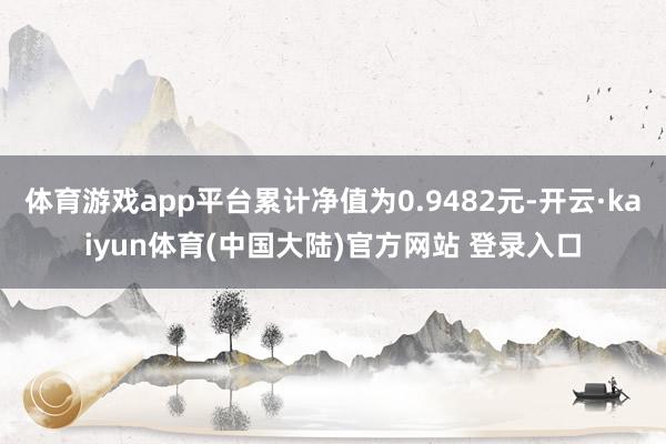 体育游戏app平台累计净值为0.9482元-开云·kaiyun体育(中国大陆)官方网站 登录入口