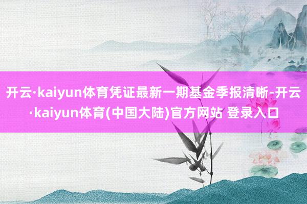 开云·kaiyun体育凭证最新一期基金季报清晰-开云·kaiyun体育(中国大陆)官方网站 登录入口